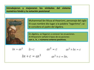 Introdujeron y mejoraron los símbolos del sistema
numérico hindú y la notación posicional
Muhammad ibn Musa al-Hwarizmi, personaje del siglo
IX cuyo nombre dio lugar a la palabra “logaritmo”; se
le considera el padre del álgebra.
En álgebra, se llegaron a conocer las ecuaciones.
Al-Khwarizmi señaló 6 tipos de ecuaciones:
con a , b , c números enteros positivos.
 