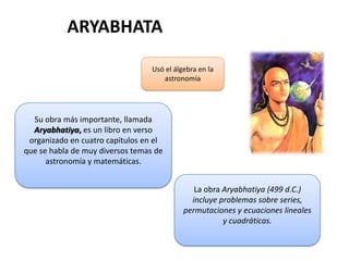 ARYABHATA
La obra Aryabhatiya (499 d.C.)
incluye problemas sobre series,
permutaciones y ecuaciones lineales
y cuadráticas.
Su obra más importante, llamada
Aryabhatiya, es un libro en verso
organizado en cuatro capítulos en el
que se habla de muy diversos temas de
astronomía y matemáticas.
Usó el álgebra en la
astronomía
 