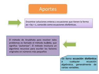 Aportes
Encontrar soluciones enteras a ecuaciones que tienen la forma
ax + by = c, conocido como ecuaciones diofánticas.
El método de Aryabhata para resolver tales
problemas es llamado el método kuṭṭaka, que
significa “pulverizar”. El método involucra un
algoritmo recursivo para escribir los factores
originales en números más pequeños
Se llama ecuación diofántica
a cualquier ecuación
algebraica, generalmente de
varias variables.
 