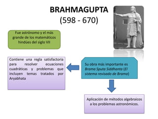 BRAHMAGUPTA
(598 - 670)
Fue astrónomo y el más
grande de los matemáticos
hindúes del siglo VII
Su obra más importante es
Brama Sputa Siddhanta (El
sistema revisado de Brama)
Contiene una regla satisfactoria
para resolver ecuaciones
cuadráticas y problemas que
incluyen temas tratados por
Aryabhata
Aplicación de métodos algebraicos
a los problemas astronómicos.
 