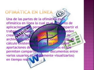 Una de las partes de la ofimática es la
ofimática en línea la cual es el conjunto de
aplicaciones que permiten crear y compartir el
trabajo en línea. Los documentos se pueden
crear desde cero o importarlos a partir de
archivos de texto, presentaciones y hojas de
cálculo existentes. Una de las principales
aportaciones de estas herramientas es que
permiten compartir o editar documentos entre
varios usuarios (o simplemente visualizarlos)
en tiempo real.
 