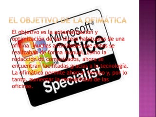 El objetivo es la automatización y
optimización de las tareas habituales de una
oficina. Muchas actividades que antes se
realizaban de forma manual, como la
redacción de comunicados, ahora se
encuentran facilitadas gracias a la tecnología.
La ofimática permite ahorrar tiempo y, por lo
tanto, aumentar la rentabilidad de las
oficinas.
 