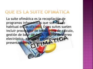 La suite ofimática es la recopilación de
programas informáticos que son de uso
habitual en las oficinas. Estas suites suelen
incluir procesador de texto, hoja de cálculo,
gestión de base de datos, cliente de correo
electrónico, agenda y administrador de
presentaciones o diapositivas.
 