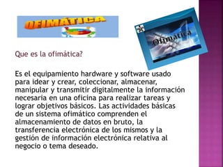 Que es la ofimática?
Es el equipamiento hardware y software usado
para idear y crear, coleccionar, almacenar,
manipular y transmitir digitalmente la información
necesaria en una oficina para realizar tareas y
lograr objetivos básicos. Las actividades básicas
de un sistema ofimático comprenden el
almacenamiento de datos en bruto, la
transferencia electrónica de los mismos y la
gestión de información electrónica relativa al
negocio o tema deseado.
 