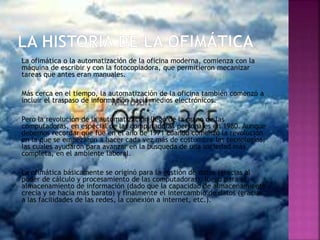 La ofimática o la automatización de la oficina moderna, comienza con la
máquina de escribir y con la fotocopiadora, que permitieron mecanizar
tareas que antes eran manuales.
Más cerca en el tiempo, la automatización de la oficina también comenzó a
incluir el traspaso de información hacia medios electrónicos.
Pero la revolución de la automatización llegó de la mano de las
computadoras, en especial de las computadoras personales en 1980. Aunque
debemos recordar que fue en el año de 1971 cuando comenzó la revolución
en la que se empezaron a hacer cada vez más de costumbre las tecnologías,
las cuales ayudaron para avanzar en la búsqueda de una sociedad más
completa, en el ambiente laboral.
La ofimática básicamente se originó para la gestión de datos (gracias al
poder de cálculo y procesamiento de las computadoras), luego para el
almacenamiento de información (dado que la capacidad de almacenamiento
crecía y se hacía más barato) y finalmente el intercambio de datos (gracias
a las facilidades de las redes, la conexión a internet, etc.).
 