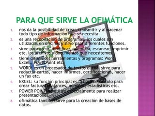 1. nos da la posibilidad de crear, transmitir y almacenar
todo tipo de información que se necesita.
2. es una recopilación de programas, los cuales son
utilizados en oficinas y sirve para diferentes funciones.
3. sirve para crear, modificar, organizar, escanear, imprimir
etc. los archivos y documentos que necesitemos
4. tiene diferentes herramientas y programas: Word,
Excel., PowerPoint etc.
5. WORD: es un procesador de textos el cual sirve para
redactar cartas, hacer informes, certificaciones, hacer
un fax etc.
6. EXCEL: su función principal es la hoja de calculo para
crear facturas, balances, nominas, estadísticas etc.
7. POWER POINT: se utiliza especialmente para realizar
presentaciones.
8. ofimática también sirve para la creación de bases de
datos.
 