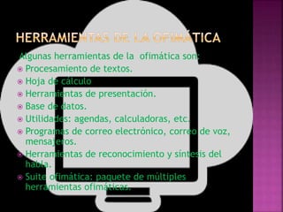 Algunas herramientas de la ofimática son:
 Procesamiento de textos.
 Hoja de cálculo
 Herramientas de presentación.
 Base de datos.
 Utilidades: agendas, calculadoras, etc.
 Programas de correo electrónico, correo de voz,
mensajeros.
 Herramientas de reconocimiento y síntesis del
habla.
 Suite ofimática: paquete de múltiples
herramientas ofimáticas.
 