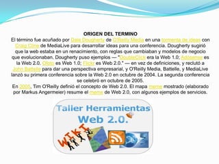 ORIGEN DEL TERMINO
El término fue acuñado por Dale Dougherty de O'Reilly Media en una tormenta de ideas con
   Craig Cline de MediaLive para desarrollar ideas para una conferencia. Dougherty sugirió
   que la web estaba en un renacimiento, con reglas que cambiaban y modelos de negocio
 que evolucionaban. Dougherty puso ejemplos — "DoubleClick era la Web 1.0; Adósense es
   la Web 2.0. Ofoto es Web 1.0; Flickr es Web 2.0." — en vez de definiciones, y reclutó a
 John Battelle para dar una perspectiva empresarial, y O'Reilly Media, Battelle, y MediaLive
lanzó su primera conferencia sobre la Web 2.0 en octubre de 2004. La segunda conferencia
                               se celebró en octubre de 2005.
 En 2005, Tim O'Reilly definió el concepto de Web 2.0. El mapa meme mostrado (elaborado
  por Markus Angermeier) resume el meme de Web 2.0, con algunos ejemplos de servicios.
 