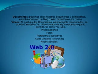Documentos: podemos subir nuestros documentos y compartirlos,
      embebiéndolos en un Blog o Wiki, enviándolos por correo.
Videos: Al igual que los Documentos, anteriormente mencionados, se
    pueden "embeber" un video tomado de algún repositorio que lo
                       permita, tal como YouTube.
                            Presentaciones
                                 Fotos
                        Plataformas educativas
                      Aulas virtuales (síncronas)
                            Redes Sociales.
 