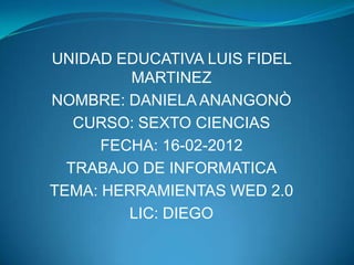 UNIDAD EDUCATIVA LUIS FIDEL
         MARTINEZ
NOMBRE: DANIELA ANANGONÒ
   CURSO: SEXTO CIENCIAS
      FECHA: 16-02-2012
  TRABAJO DE INFORMATICA
TEMA: HERRAMIENTAS WED 2.0
         LIC: DIEGO
 