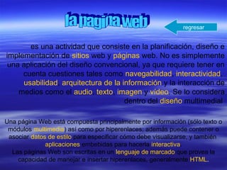 es una actividad que consiste en la planificación, diseño e
implementación de sitios web y páginas web. No es simplemente
una aplicación del diseño convencional, ya que requiere tener en
cuenta cuestiones tales como navegabilidad, interactividad,
usabilidad, arquitectura de la información y la interacción de
medios como el audio, texto, imagen y vídeo. Se lo considera
dentro del diseño multimedial
Una página Web está compuesta principalmente por información (sólo texto o
módulos multimedia) así como por hiperenlaces; además puede contener o
asociar datos de estilo para especificar cómo debe visualizarse, y también
aplicaciones embebidas para hacerla interactiva.
Las páginas Web son escritas en un lenguaje de marcado que provea la
capacidad de manejar e insertar hiperenlaces, generalmente HTML.
regresar
 