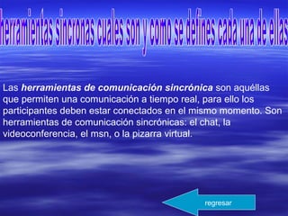 Las herramientas de comunicación sincrónica son aquéllas
que permiten una comunicación a tiempo real, para ello los
participantes deben estar conectados en el mismo momento. Son
herramientas de comunicación sincrónicas: el chat, la
videoconferencia, el msn, o la pizarra virtual.
regresar
 