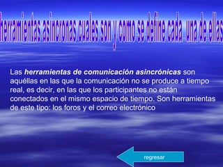 Las herramientas de comunicación asincrónicas son
aquéllas en las que la comunicación no se produce a tiempo
real, es decir, en las que los participantes no están
conectados en el mismo espacio de tiempo. Son herramientas
de este tipo: los foros y el correo electrónico
regresar
 