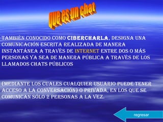 también conocido como cibercharla, designa una
comunicación escrita realizada de manera
instantánea a través de internet entre dos o más
personas ya sea de manera pública a través de los
llamados chats públicos
(mediante los cuales cualquier usuario puede tener
acceso a la conversación) o privada, en los que se
comunican sólo 2 personas a la vez.
regresar
 