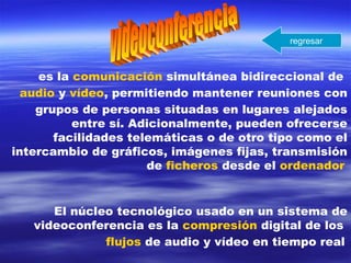 es la comunicación simultánea bidireccional de
audio y vídeo, permitiendo mantener reuniones con
grupos de personas situadas en lugares alejados
entre sí. Adicionalmente, pueden ofrecerse
facilidades telemáticas o de otro tipo como el
intercambio de gráficos, imágenes fijas, transmisión
de ficheros desde el ordenador
El núcleo tecnológico usado en un sistema de
videoconferencia es la compresión digital de los
flujos de audio y vídeo en tiempo real
regresar
 