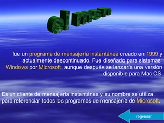 fue un programa de mensajería instantánea creado en 1999 y
actualmente descontinuado. Fue diseñado para sistemas
Windows por Microsoft, aunque después se lanzaría una versión
disponible para Mac OS
Es un cliente de mensajería instantánea y su nombre se utiliza
para referenciar todos los programas de mensajería de Microsoft.
regresar
 
