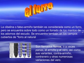 La cibelina o falso-armiño también es considerada como un forro,
pero se encuentra sobre todo como un forrado de los mantos de
los adornos del escudo. Se encuentra también en los campos
cubiertos de "forro al natural
Son llamados forros, o a veces
panas, el armiño y el vero, así como
sus variantes, contra-armiño,
contravero y otras numerosas
variaciones del vero.
 