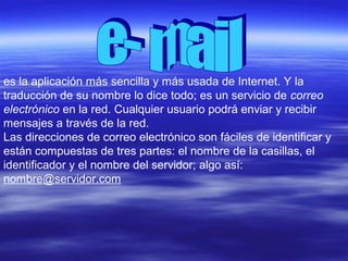 es la aplicación más sencilla y más usada de Internet. Y la
traducción de su nombre lo dice todo; es un servicio de correo
electrónico en la red. Cualquier usuario podrá enviar y recibir
mensajes a través de la red.
Las direcciones de correo electrónico son fáciles de identificar y
están compuestas de tres partes: el nombre de la casillas, el
identificador y el nombre del servidor; algo así:
nombre@servidor.com
 