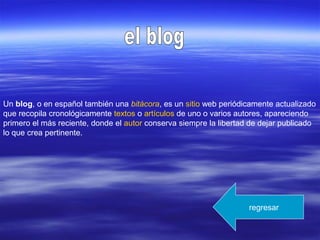 Un blog, o en español también una bitácora, es un sitio web periódicamente actualizado
que recopila cronológicamente textos o artículos de uno o varios autores, apareciendo
primero el más reciente, donde el autor conserva siempre la libertad de dejar publicado
lo que crea pertinente.
regresar
 
