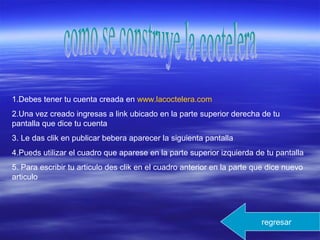 1.Debes tener tu cuenta creada en www.lacoctelera.com
2.Una vez creado ingresas a link ubicado en la parte superior derecha de tu
pantalla que dice tu cuenta
3. Le das clik en publicar bebera aparecer la siguienta pantalla
4.Pueds utilizar el cuadro que aparese en la parte superior izquierda de tu pantalla
5. Para escribir tu articulo des clik en el cuadro anterior en la parte que dice nuevo
articulo
regresar
 