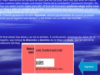3. Aquí rellenamos los campos de texto que se nos pide, pero hay que tener en cuenta
que nuestros datos tengan una buena “fuerza de la contraseña” (password strength). No
hay que saber mucho inglés para ello. Al final del formulario podemos elegir entre crear
un blog o sólo un nombre de usuario, que podremos usar para participar, por ejemplo,
en un blog creado por otro usuario.
4. Cuando apretamos el botón Siguiente, vemos que el nombre de usuario ya existe
(creo que lo registré hace tiempo), y me avisan con un color rojo muy feo:
Al final añado tres letras y ya me lo admiten. A continuación, aparecen los datos de mi
registro, que incluye la dirección o dominio de mi blog y el título, que se verá en la
cabecera del blog
regresar
 