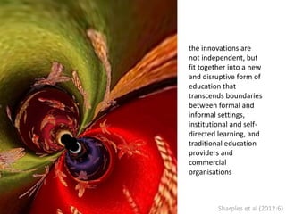 the innovations are
not independent, but
fit together into a new
and disruptive form of
education that
transcends boundaries
between formal and
informal settings,
institutional and self-
directed learning, and
traditional education
providers and
commercial
organisations
Sharples et al (2012:6)
 