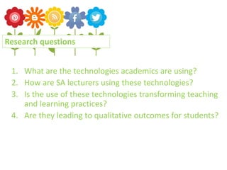 1. What are the technologies academics are using?
2. How are SA lecturers using these technologies?
3. Is the use of these technologies transforming teaching
and learning practices?
4. Are they leading to qualitative outcomes for students?
Research questions
 