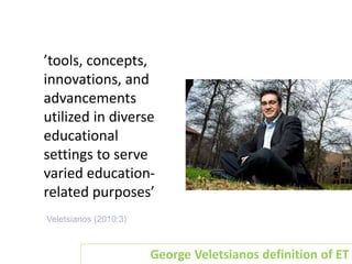 Emerging Technologies
Veletsianos (2010:3)
’tools, concepts,
innovations, and
advancements
utilized in diverse
educational
settings to serve
varied education-
related purposes’
George Veletsianos definition of ET
 