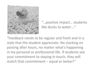 “Feedback needs to be regular and fresh and in a
style that the student appreciate. No slacking on
posting after hours, no matter what’s happening
in my personal or professional life. If students see
your commitment to staying in touch, they will
match that commitment – equal or better!”
“…positive impact… students
like ducks to water….”
 