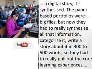 Digital storytelling
….a digital story, it’s
synthesised. The paper-
based portfolios were
big files, but now they
had to really synthesise
all that information,
categorise it, write a
story about it in 300 to
500 words; so they had
to really pull out the core
learning experiences….
 