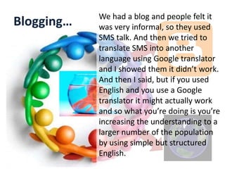 Blogging… We had a blog and people felt it
was very informal, so they used
SMS talk. And then we tried to
translate SMS into another
language using Google translator
and I showed them it didn’t work.
And then I said, but if you used
English and you use a Google
translator it might actually work
and so what you’re doing is you’re
increasing the understanding to a
larger number of the population
by using simple but structured
English.
 