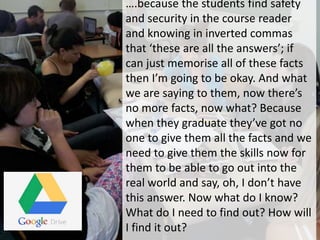 ….because the students find safety
and security in the course reader
and knowing in inverted commas
that ‘these are all the answers’; if
can just memorise all of these facts
then I’m going to be okay. And what
we are saying to them, now there’s
no more facts, now what? Because
when they graduate they’ve got no
one to give them all the facts and we
need to give them the skills now for
them to be able to go out into the
real world and say, oh, I don’t have
this answer. Now what do I know?
What do I need to find out? How will
I find it out?
 