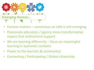 • Context matters – sometimes an LMS is still emerging
• Passionate educators / agency more transformative
impact that institutional support
• We are learning differently – focus on meaningful
learning in authentic contexts
• Power to the learners & community!
• Connecting / Participating / Global citizenship
Emerging themes…
 