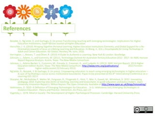 Bozalek, V., Ng’ambi, D. and Gachago, D. (in press) Transforming teaching with emerging technologies: Implications for Higher
Education Institutions, South African Journal of Higher Education.
Henschke, J. A. (2010). Bringing Together Personal Learning, Higher Education Institutions Elements, and Global Support for a Re-
Orientation towards a Focus on Lifelong Learning and Education. In Wang, V., (Ed.), Encyclopedia for Using Technology in
Adult and Career Education. IGI Global, Hershey, PA. June, 2010.
Herrington, J., Reeves, T. and Oliver, R. (2010) A Guide to Authentic e-Learning. New York & London: Routledge.
Johnson, L., Adams, S., and Cummins, M. (2012). Technology Outlook for Australian Tertiary Education 2012- 2017: An NMC Horizon
Report Regional Analysis. Austin, Texas: The New Media Consortium
Johnson, L., Adams Becker, S., Cummins, M., Estrada, V., Freeman, A., and Ludgate, H. (2013). NMC Horizon Report: 2013 Higher
Education Edition Austin, Texas: The New Media Consortium. http://www.nmc.org/publications/ 2013-horizon-
report- higher-ed(Accessed 23 February 2013).
Ng’ambi, D., Bozalek, V. & Gachago, D. (in press). Empowering educators to teach using emerging technologies in higher education –
A case of facilitating a course across institutional boundaries. Paper to be presented at the 8th International Conference on e-
Learning ICEL 2013.
Sharples, M., McAndrew, P., Weller, M., Ferguson, R., Fitzgerald, E., Hirst, T., Mor, Y., Gaved, M., Whitelock, D. 2012. Innovating
pedagogy 2012: Exploring new forms of teaching, learning and assessment, to guide educators and policy makers. Open
University Innovation Report 1. Milton Keynes:The Open University. Available at http://www.open.ac.uk/blogs/innovating/
Veletsianos, G. 2010. A Definition of Emerging Technologies for Education. . In G. Veletsianos (ed.) Emerging Technologies in
Distance Education. Theory and Practice. Edmonton: AU Press, pp1-22
Vygotsky, L. 1978. Mind in Society: The Development of Higher Psychological Processes. Cambridge: Harvard University Press.
References
 