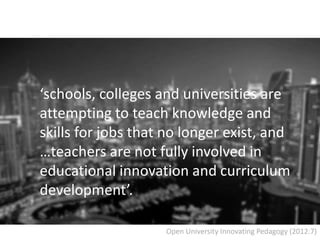 ‘schools, colleges and universities are
attempting to teach knowledge and
skills for jobs that no longer exist, and
…teachers are not fully involved in
educational innovation and curriculum
development’.
Open University Innovating Pedagogy (2012:7)
 