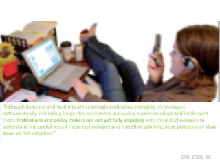 “Although lecturers and students are seemingly embracing emerging technologies
enthusiastically, it is taking longer for institutions and policy makers to adopt and implement
them. Institutions and policy makers are not yet fully engaging with these technologies to
understand the usefulness of these technologies and therefore administrative policies may slow
down or halt adoption.”
COL 2008, 16
 