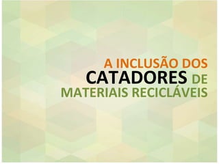 A INCLUSÃO DOS
CATADORES DE
MATERIAIS RECICLÁVEIS
 