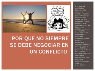 Por que los
                      conflictos
                      también nos
                      ayudan a
                      cambiar nuestro
                      pensamiento y a
                      conocer mas
                      sobre las otra
                      personas ya que
                      salen al aire
                      muchas cosas de
                      las que no
                      sabíamos, ósea
                      que cuando
                      negociamos un
                      conflicto no


 POR QUE NO SIEMPRE
                      podemos
                      aprender de los
                      errores
                      cometidos y

SE DEBE NEGOCIAR EN   vamos a hacer de
                      cuenta como si
                      nada hubiera


      UN CONFLICTO.
                      pasado o como si
                      el conflicto se
                      hubiera originado
                      sin ningún
                      motivo, por esto
                      debemos
                      saberlos manejar
                      mas no
                      negociarlos.
 