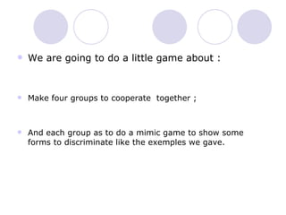 We are going to do a little game about :  Make four groups to cooperate  together ; And each group as to do a mimic game to show some forms to discriminate like the exemples we gave. 