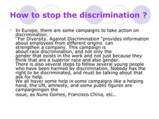 How to stop the discrimination ?   In Europe, there are some campaigns to take action on discrimination. ‘'For Diversity. Against Discrimination "provides information about employees from different origins  can strengthen a company. This campaign is about race discrimination, and not only the gender that exists in the work and not just because they think that are a superior race and also gender. There is also several steps to follow several young people who have been harmed by discrimination. Nobody has the right to be discriminated, and must be talking about that ask for help. We all haver some help in some campaigns like a helping hand, the UN, amnesty, and some public figures are campaigningon the issue, as Nuno Gomes, Francisco China, etc..   
