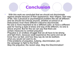 Conclusion    With this work we concluded that we should not discriminate against people because of their appearance, their religion, their way of life, has a physical or psychological problem.We are all different and we should not criticize anyone, whether at school or at thebusiness niver there different criticarne discriminate. No one is more important to be a different color, to have a different past for having a style of dress and way of life different, no one is above anyone. But for this we can say that there are certain measures to combat prejudice. Prejudice is an endless struggle that we all have to be strong and fight them, because weall experience the same and we all know how we feel, and how they say do not do toothers what you would not want to do. If the problems of prejudice, bullying, discrimination, join the campaign to fight to the finish. Stop the prejudice, the racism stop, Stop the Discrimination!  