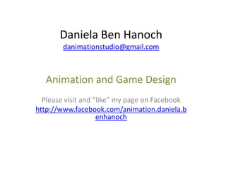 Daniela Ben Hanoch
        danimationstudio@gmail.com



   Animation and Game Design
  Please visit and “like” my page on Facebook
http://www.facebook.com/animation.daniela.b
                    enhanoch
 