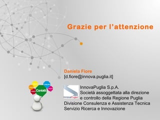 Grazie per l’attenzione

Daniela Fiore
[d.fiore@innova.puglia.it]
InnovaPuglia S.p.A.
Società assoggettata alla direzione
e controllo della Regione Puglia
Divisione Consulenza e Assistenza Tecnica
Servizio Ricerca e Innovazione
UNIONE EUROP E A
Fondo E urop eo di S vi l uppo Regi ona le

RE GIONE P UGL IA

Regione Puglia
Area Politiche per lo Sviluppo, il Lavoro e
l’Innovazione
Servizio Ricerca industriale e Innovazione

 