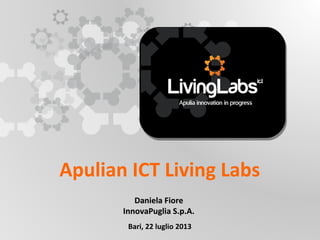 Apulian ICT Living Labs
Daniela Fiore
InnovaPuglia S.p.A.
Bari, 22 luglio 2013

UNIONE EUROP E A
Fondo E urop eo di S vi l uppo Regi ona le

RE GIONE P UGL IA

Regione Puglia
Area Politiche per lo Sviluppo, il Lavoro e
l’Innovazione
Servizio Ricerca industriale e Innovazione

 