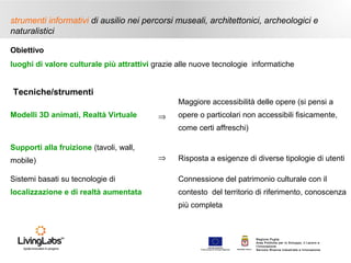 strumenti informativi di ausilio nei percorsi museali, architettonici, archeologici e
naturalistici
Obiettivo
luoghi di valore culturale più attrattivi grazie alle nuove tecnologie informatiche

Tecniche/strumenti
Maggiore accessibilità delle opere (si pensi a
Modelli 3D animati, Realtà Virtuale

⇒

opere o particolari non accessibili fisicamente,
come certi affreschi)

Supporti alla fruizione (tavoli, wall,
mobile)

⇒

Risposta a esigenze di diverse tipologie di utenti

Sistemi basati su tecnologie di

Connessione del patrimonio culturale con il

localizzazione e di realtà aumentata

contesto del territorio di riferimento, conoscenza
più completa

UNIONE EUROP E A
Fondo E urop eo di S vi l uppo Regi ona le

RE GIONE P UGL IA

Regione Puglia
Area Politiche per lo Sviluppo, il Lavoro e
l’Innovazione
Servizio Ricerca industriale e Innovazione

 
