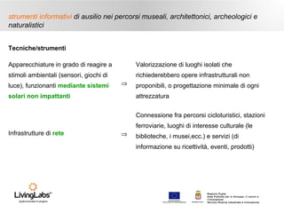 strumenti informativi di ausilio nei percorsi museali, architettonici, archeologici e
naturalistici
Tecniche/strumenti
Apparecchiature in grado di reagire a

Valorizzazione di luoghi isolati che

stimoli ambientali (sensori, giochi di

richiederebbero opere infrastrutturali non

luce), funzionanti mediante sistemi

⇒

solari non impattanti

proponibili, o progettazione minimale di ogni
attrezzatura
Connessione fra percorsi cicloturistici, stazioni
ferroviarie, luoghi di interesse culturale (le

Infrastrutture di rete

⇒

biblioteche, i musei,ecc.) e servizi (di
informazione su ricettività, eventi, prodotti)

UNIONE EUROP E A
Fondo E urop eo di S vi l uppo Regi ona le

RE GIONE P UGL IA

Regione Puglia
Area Politiche per lo Sviluppo, il Lavoro e
l’Innovazione
Servizio Ricerca industriale e Innovazione

 