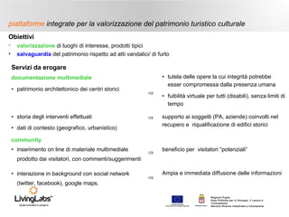 piattaforme integrate per la valorizzazione del patrimonio turistico culturale
Obiettivi
•
•

valorizzazione di luoghi di interesse, prodotti tipici
salvaguardia del patrimonio rispetto ad atti vandalici/ di furto

Servizi da erogare
• tutela delle opere la cui integrità potrebbe
esser compromessa dalla presenza umana

documentazione multimediale
• patrimonio architettonico dei centri storici

• storia degli interventi effettuati

⇒

• fuibilità virtuale per tutti (disabili), senza limiti di
tempo

⇒

supporto ai soggetti (PA, aziende) coinvolti nel
recupero e riqualificazione di edifici storici

⇒

beneficio per visitatori “potenziali”

• dati di contesto (geografico, urbanistico)
community
• inserimento on line di materiale multimediale
prodotto dai visitatori, con commenti/suggerimenti
• interazione in background con social network
(twitter, facebook), google maps.

⇒

Ampia e immediata diffusione delle informazioni

UNIONE EUROP E A
Fondo E urop eo di S vi l uppo Regi ona le

RE GIONE P UGL IA

Regione Puglia
Area Politiche per lo Sviluppo, il Lavoro e
l’Innovazione
Servizio Ricerca industriale e Innovazione

 