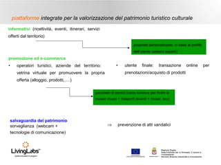 piattaforme integrate per la valorizzazione del patrimonio turistico culturale
informativi (ricettività, eventi, itinerari, servizi
offerti dal territorio)
proposte personalizzate, in base al profilo
dell’utente (sistemi esperti)

promozione ed e-commerce
•

•

operatori turistici, aziende del territorio:

utente

finale:

transazione

online

prenotazioni/acquisto di prodotti

vetrina virtuale per promuovere la propria
offerta (alloggio, prodotti,….)

pacchetti di servizi (carta turistica per fruire di
musei/ musei + trasporti /eventi + musei, ecc)

salvaguardia del patrimonio
sorveglianza (webcam +
tecnologie di comunicazione)

⇒

prevenzione di atti vandalici

UNIONE EUROP E A
Fondo E urop eo di S vi l uppo Regi ona le

RE GIONE P UGL IA

Regione Puglia
Area Politiche per lo Sviluppo, il Lavoro e
l’Innovazione
Servizio Ricerca industriale e Innovazione

per

 