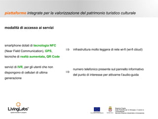 piattaforme integrate per la valorizzazione del patrimonio turistico culturale

modalità di accesso ai servizi

smartphone dotati di tecnologia NFC
(Near Field Communication), GPS,

⇒

infrastruttura molto leggera di rete wi-fi (wi-fi cloud)

⇒

numero telefonico presente sul pannello informativo

tecniche di realtà aumentata, QR Code
servizi di IVR, per gli utenti che non
dispongono di cellulari di ultima
generazione

del punto di interesse per attivarne l’audio-guida

UNIONE EUROP E A
Fondo E urop eo di S vi l uppo Regi ona le

RE GIONE P UGL IA

Regione Puglia
Area Politiche per lo Sviluppo, il Lavoro e
l’Innovazione
Servizio Ricerca industriale e Innovazione

 