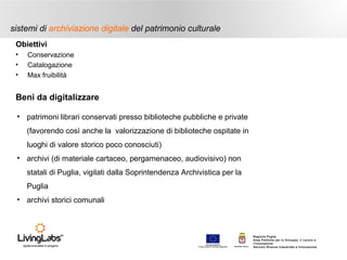sistemi di archiviazione digitale del patrimonio culturale
Obiettivi
•
•
•

Conservazione
Catalogazione
Max fruibilità

Beni da digitalizzare
• patrimoni librari conservati presso biblioteche pubbliche e private
(favorendo così anche la valorizzazione di biblioteche ospitate in
luoghi di valore storico poco conosciuti)
• archivi (di materiale cartaceo, pergamenaceo, audiovisivo) non
statali di Puglia, vigilati dalla Soprintendenza Archivistica per la
Puglia
• archivi storici comunali

UNIONE EUROP E A
Fondo E urop eo di S vi l uppo Regi ona le

RE GIONE P UGL IA

Regione Puglia
Area Politiche per lo Sviluppo, il Lavoro e
l’Innovazione
Servizio Ricerca industriale e Innovazione

 